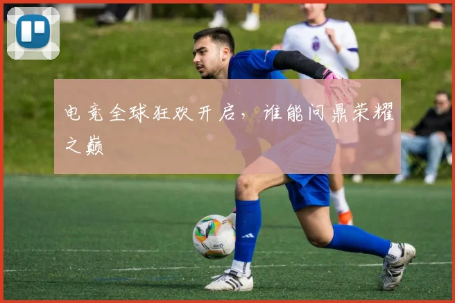 电竞全球狂欢开启,谁能问鼎荣耀之巅