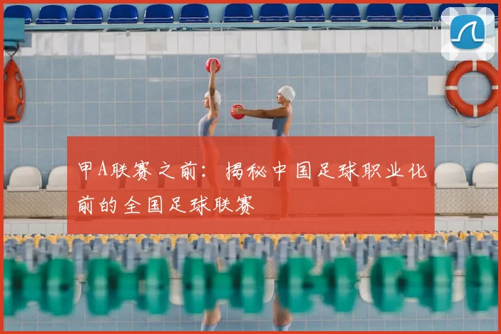 甲A联赛之前:揭秘中国足球职业化前的全国足球联赛