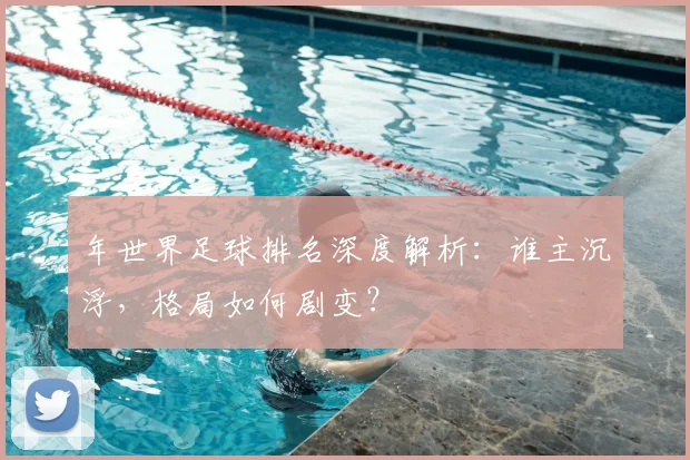 年世界足球排名深度解析：谁主沉浮，格局如何剧变？