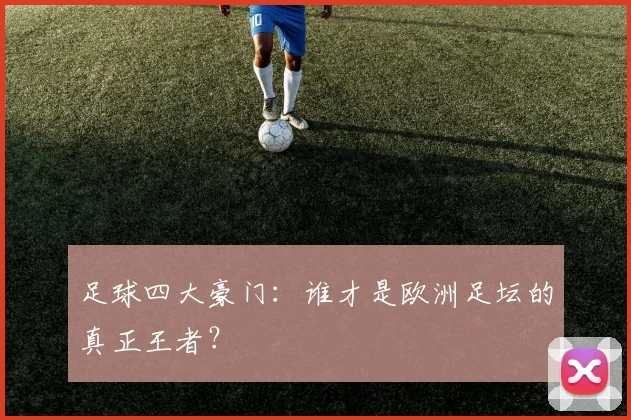 足球四大豪门:谁才是欧洲足坛的真正王者?
